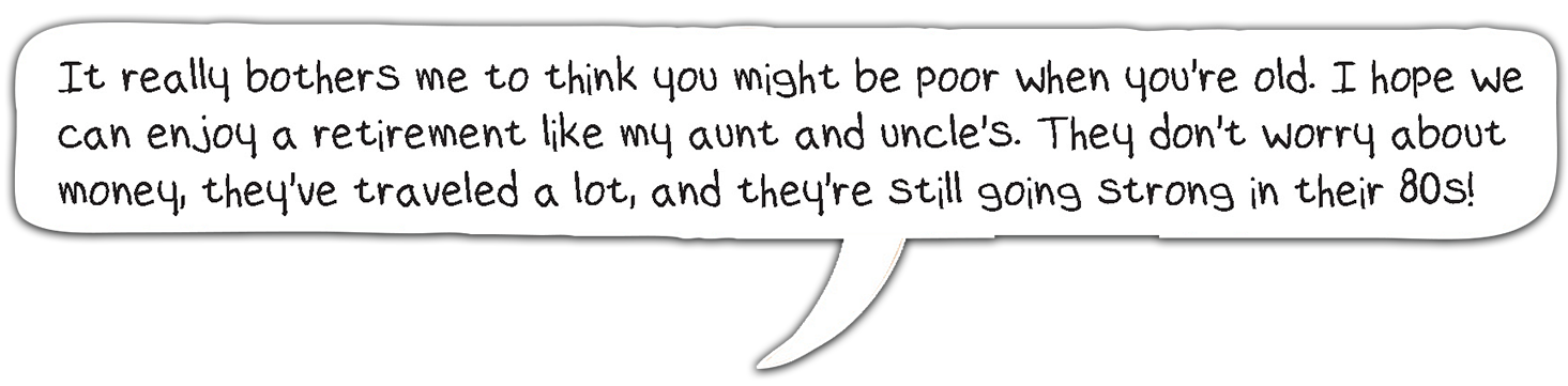 It really bothers me to think you might be poor when you're old. I hope we can enjoy a retirement like my aunt and uncle's. They don't worry about money, they've traveled a lot, and they're still going strong in their 80's.